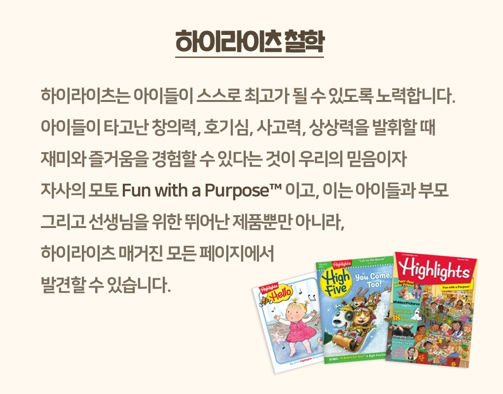 
                하이라이츠 철학
                하이라이츠는 아이들이 스스로 최고가 될 수 있도록 노력합니다.
                아이들이 타고난 창의력, 호기심, 사고력, 상상력을 발휘할 때
                재미와 즐거움을 경험할 수 있다는 것이 우리의 믿음이자
                자사의 모토 Fun with a Purpose™이고, 이는 아이들과 부모
                그리고 선생님을 위한 뛰어난 제품뿐만 아니라,
                하이라이츠 매거진 모든 페이지에서
                발견할 수 있습니다.
                