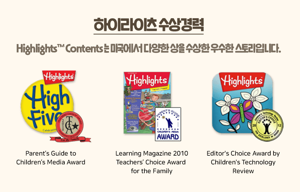 
                하이라이츠 수상경력
                Highlights™ Contents는 미국에서 다양한 상을 수상한 우수한 스토리입니다.

                - Parent's Guide to Children's Media Award
                - Learning Magazine 2010 Teachers'Choice Award for the family
                - Editor's Choice Award by Children's Technology Review
                