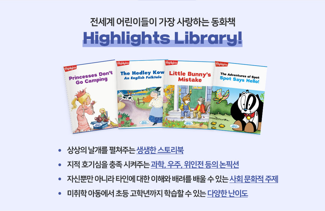 
            전 세계 어린이들이 가장 사랑하는 동화책
            Highlights Library!

            - 상상의 날개를 펼쳐주는 생생한 스토리북
            - 지적 호기심을 충족시켜주는 과학, 우주, 위인전 등의 논픽션
            - 자신뿐만 아니라 타인에 대한 이해와 배려를 배울 수 있는 사회 문화적 주제
            - 미취학 아동에서 초등 고학년까지 학습할 수 있는 다양한 난이도
            